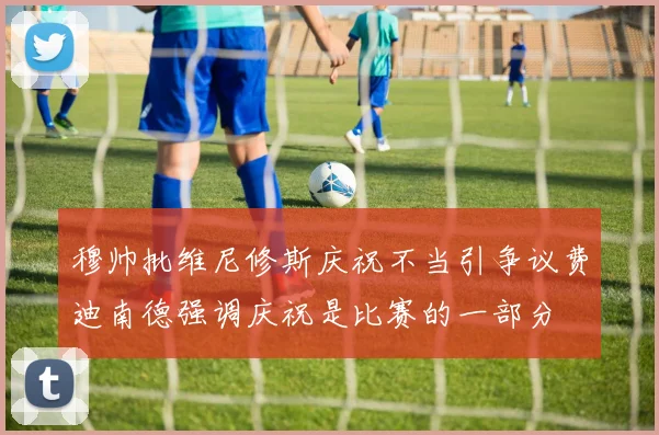 穆帅批维尼修斯庆祝不当引争议费迪南德强调庆祝是比赛的一部分