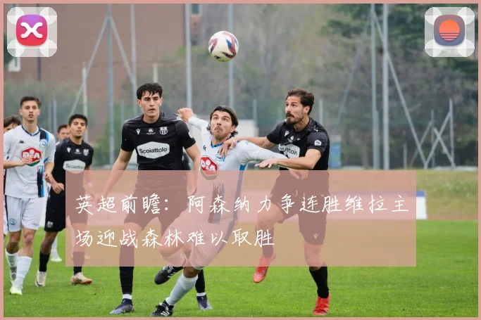 英超前瞻：阿森纳力争连胜维拉主场迎战森林难以取胜