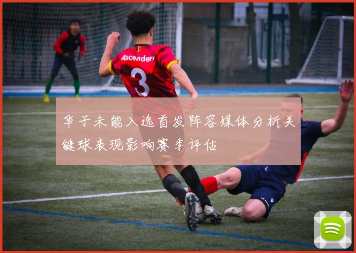 华子未能入选首发阵容媒体分析关键球表现影响赛季评估