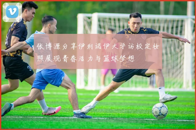 张博源分享伊利诺伊大学访校定妆照展现青春活力与篮球梦想