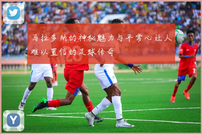 马拉多纳的神秘魅力与平常心让人难以置信的足球传奇