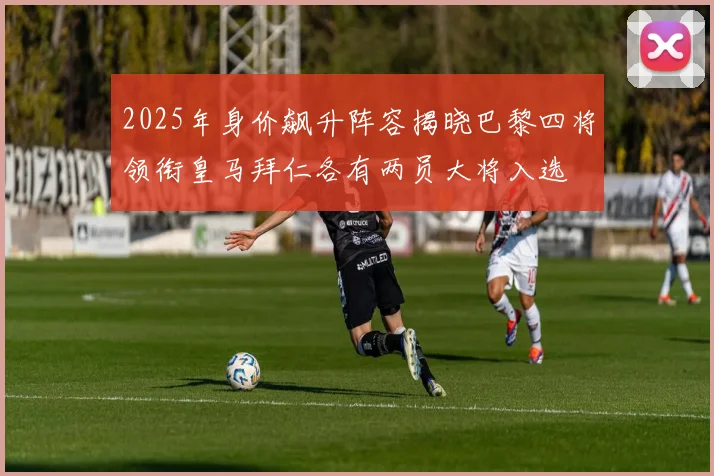 2025年身价飙升阵容揭晓巴黎四将领衔皇马拜仁各有两员大将入选