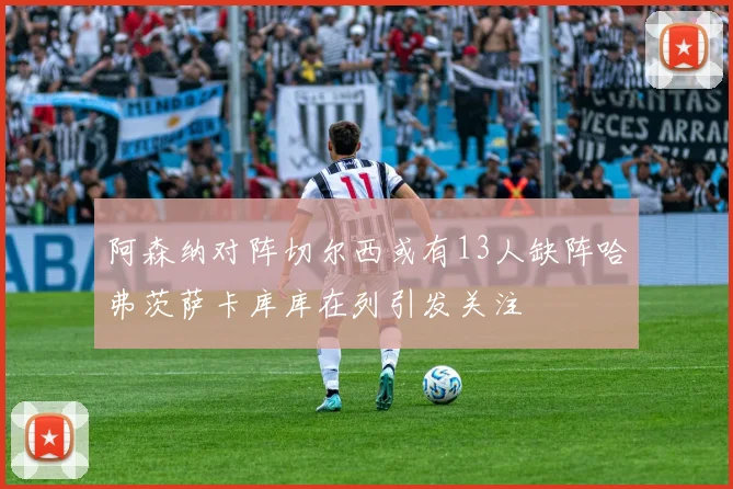 阿森纳对阵切尔西或有13人缺阵哈弗茨萨卡库库在列引发关注