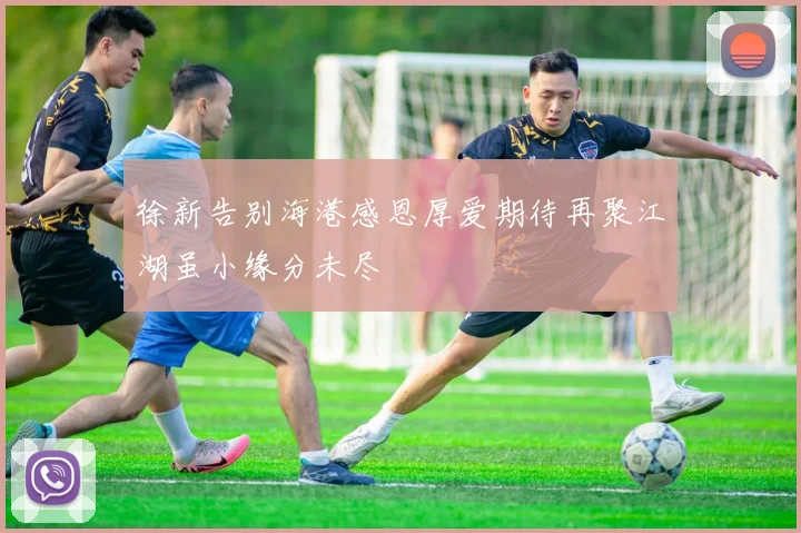 徐新告别海港感恩厚爱期待再聚江湖虽小缘分未尽