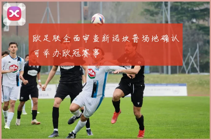 欧足联全面审查新诺坎普场地确认可举办欧冠赛事