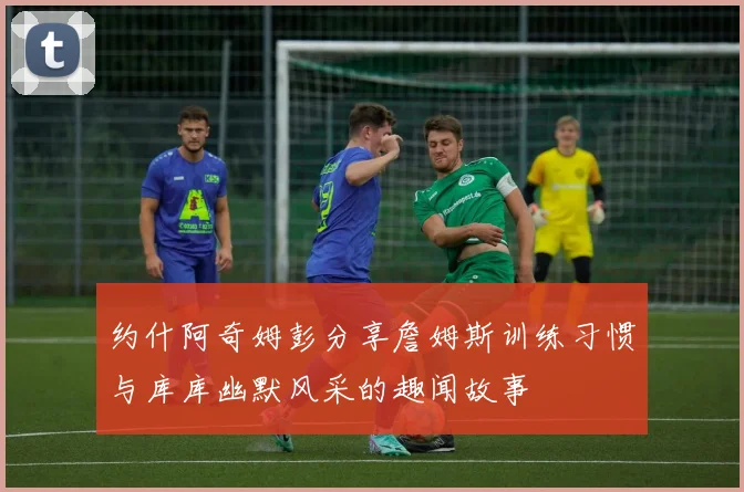 约什阿奇姆彭分享詹姆斯训练习惯与库库幽默风采的趣闻故事