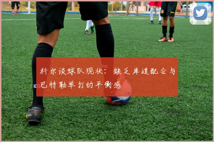 科尔谈球队现状：缺乏库追配合与巴特勒单打的平衡感