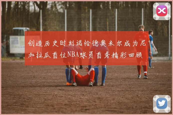 创造历史时刻诺恰德奥米尔成为尼加拉瓜首位NBA球员首秀精彩回顾