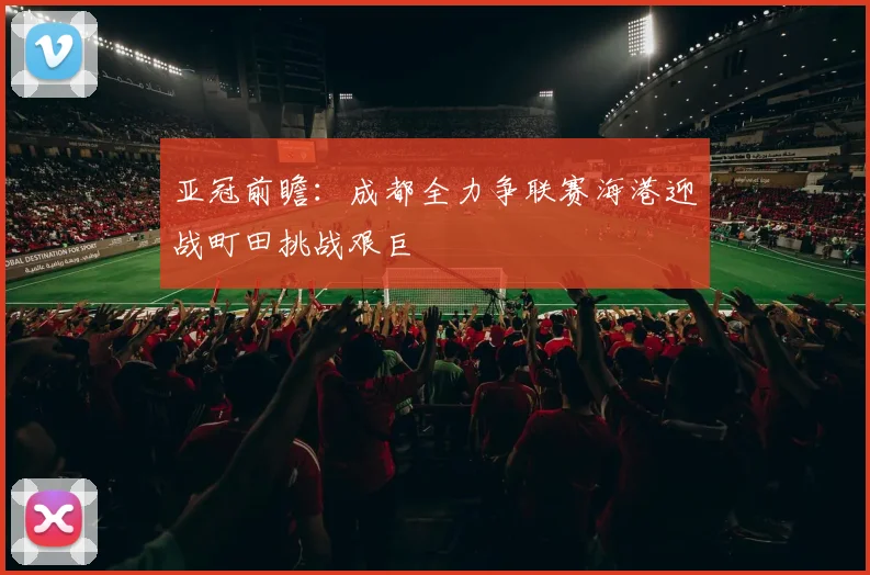 亚冠前瞻：成都全力争联赛海港迎战町田挑战艰巨