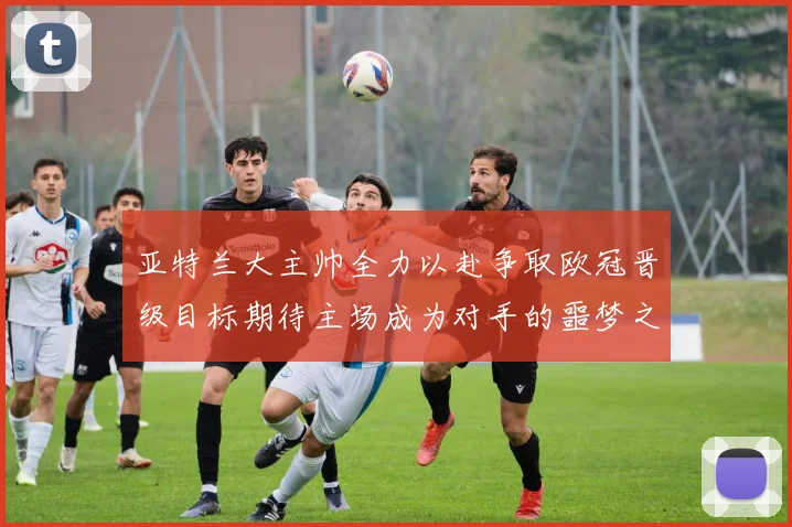 亚特兰大主帅全力以赴争取欧冠晋级目标期待主场成为对手的噩梦之地