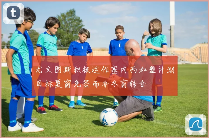 尤文图斯积极运作塞内西加盟计划目标夏窗免签而非冬窗转会