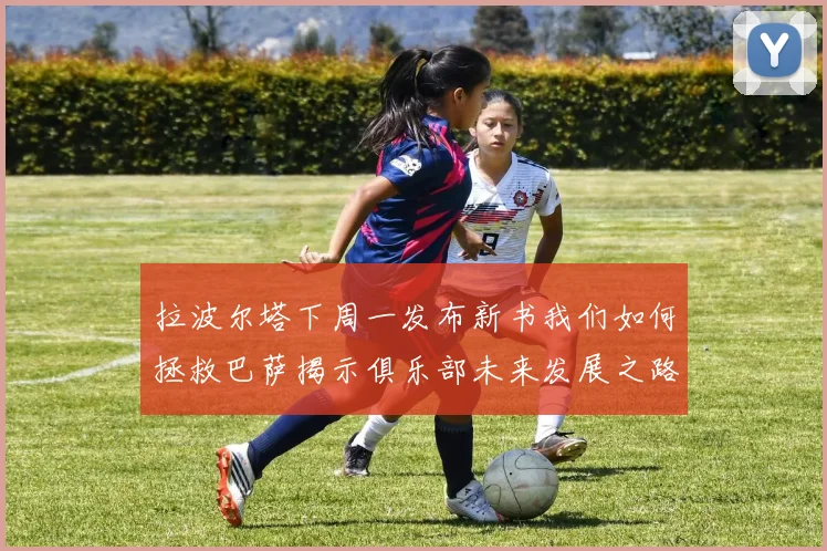 拉波尔塔下周一发布新书我们如何拯救巴萨揭示俱乐部未来发展之路